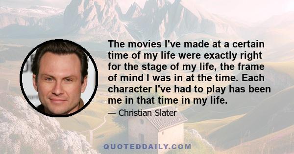 The movies I've made at a certain time of my life were exactly right for the stage of my life, the frame of mind I was in at the time. Each character I've had to play has been me in that time in my life.