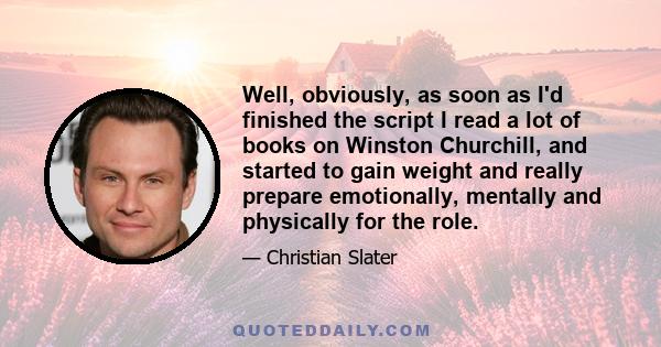 Well, obviously, as soon as I'd finished the script I read a lot of books on Winston Churchill, and started to gain weight and really prepare emotionally, mentally and physically for the role.