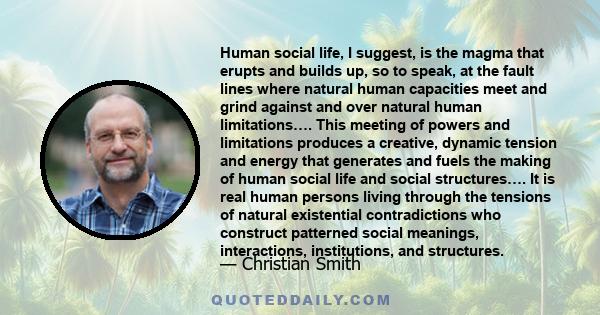 Human social life, I suggest, is the magma that erupts and builds up, so to speak, at the fault lines where natural human capacities meet and grind against and over natural human limitations…. This meeting of powers and 