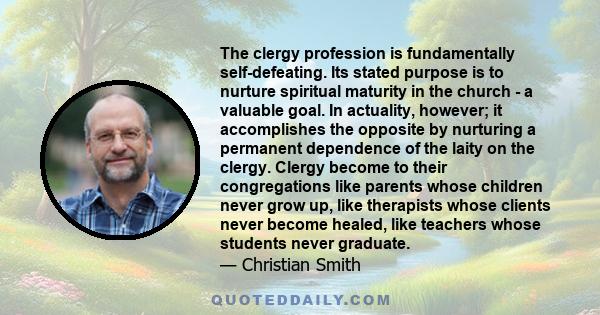 The clergy profession is fundamentally self-defeating. Its stated purpose is to nurture spiritual maturity in the church - a valuable goal. In actuality, however; it accomplishes the opposite by nurturing a permanent