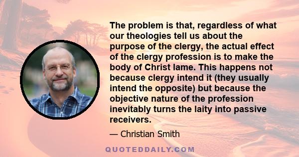 The problem is that, regardless of what our theologies tell us about the purpose of the clergy, the actual effect of the clergy profession is to make the body of Christ lame. This happens not because clergy intend it