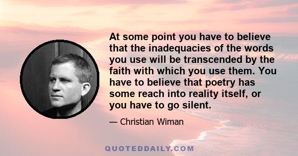 At some point you have to believe that the inadequacies of the words you use will be transcended by the faith with which you use them. You have to believe that poetry has some reach into reality itself, or you have to