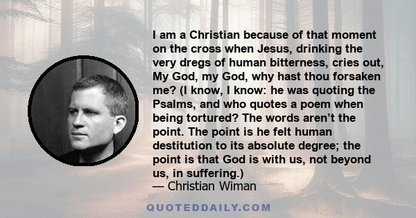 I am a Christian because of that moment on the cross when Jesus, drinking the very dregs of human bitterness, cries out, My God, my God, why hast thou forsaken me? (I know, I know: he was quoting the Psalms, and who