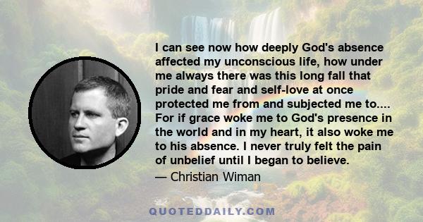 I can see now how deeply God's absence affected my unconscious life, how under me always there was this long fall that pride and fear and self-love at once protected me from and subjected me to.... For if grace woke me