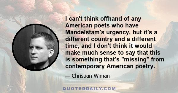 I can't think offhand of any American poets who have Mandelstam's urgency, but it's a different country and a different time, and I don't think it would make much sense to say that this is something that's missing from