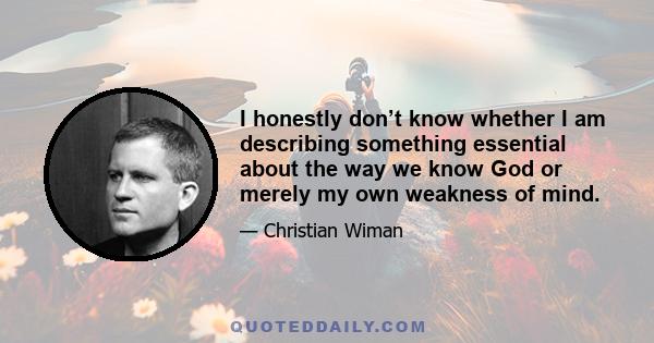 I honestly don’t know whether I am describing something essential about the way we know God or merely my own weakness of mind.