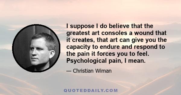 I suppose I do believe that the greatest art consoles a wound that it creates, that art can give you the capacity to endure and respond to the pain it forces you to feel. Psychological pain, I mean.