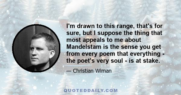 I'm drawn to this range, that's for sure, but I suppose the thing that most appeals to me about Mandelstam is the sense you get from every poem that everything - the poet's very soul - is at stake.