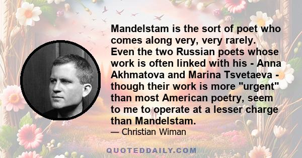 Mandelstam is the sort of poet who comes along very, very rarely. Even the two Russian poets whose work is often linked with his - Anna Akhmatova and Marina Tsvetaeva - though their work is more urgent than most