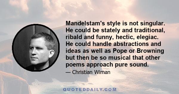 Mandelstam's style is not singular. He could be stately and traditional, ribald and funny, hectic, elegiac. He could handle abstractions and ideas as well as Pope or Browning but then be so musical that other poems