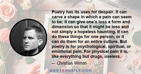 Poetry has its uses for despair. It can carve a shape in which a pain can seem to be; it can give one’s loss a form and dimension so that it might be loss and not simply a hopeless haunting. It can do these things for