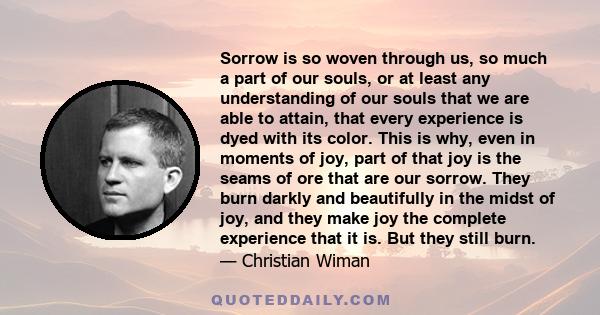 Sorrow is so woven through us, so much a part of our souls, or at least any understanding of our souls that we are able to attain, that every experience is dyed with its color. This is why, even in moments of joy, part