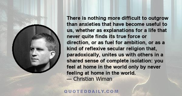 There is nothing more difficult to outgrow than anxieties that have become useful to us, whether as explanations for a life that never quite finds its true force or direction, or as fuel for ambition, or as a kind of