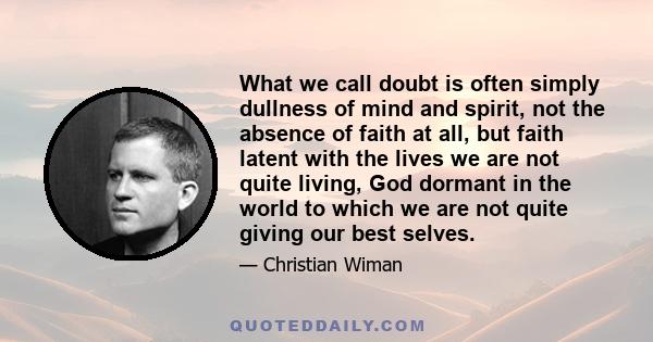 What we call doubt is often simply dullness of mind and spirit, not the absence of faith at all, but faith latent with the lives we are not quite living, God dormant in the world to which we are not quite giving our