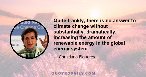 Quite frankly, there is no answer to climate change without substantially, dramatically, increasing the amount of renewable energy in the global energy system.