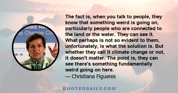 The fact is, when you talk to people, they know that something weird is going on, particularly people who are connected to the land or the water. They can see it. What perhaps is not so evident to them, unfortunately,