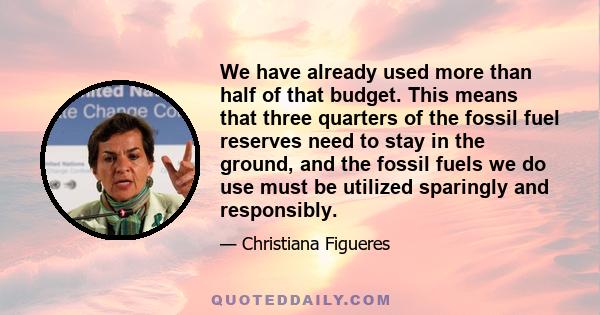 We have already used more than half of that budget. This means that three quarters of the fossil fuel reserves need to stay in the ground, and the fossil fuels we do use must be utilized sparingly and responsibly.