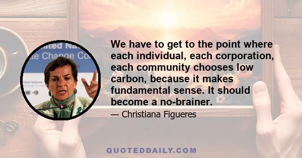 We have to get to the point where each individual, each corporation, each community chooses low carbon, because it makes fundamental sense. It should become a no-brainer.