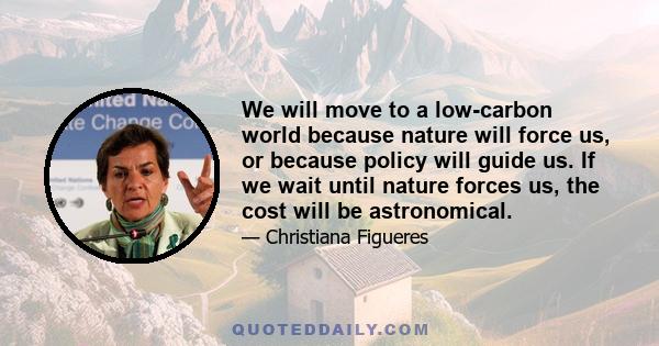 We will move to a low-carbon world because nature will force us, or because policy will guide us. If we wait until nature forces us, the cost will be astronomical.