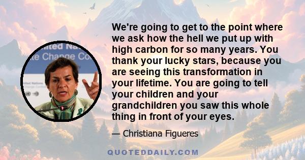 We're going to get to the point where we ask how the hell we put up with high carbon for so many years. You thank your lucky stars, because you are seeing this transformation in your lifetime. You are going to tell your 