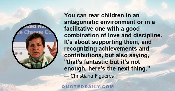 You can rear children in an antagonistic environment or in a facilitative one with a good combination of love and discipline. It's about supporting them, and recognizing achievements and contributions, but also saying,