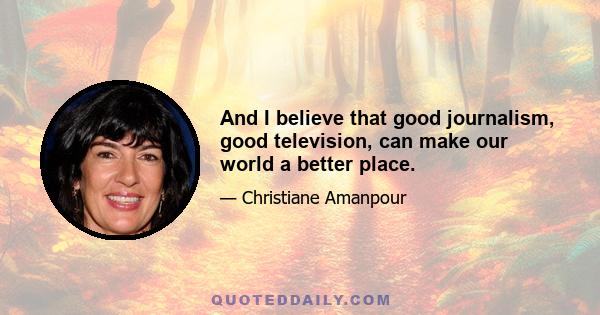 And I believe that good journalism, good television, can make our world a better place.