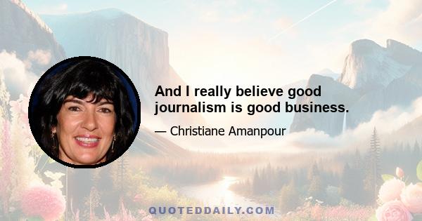 And I really believe good journalism is good business.