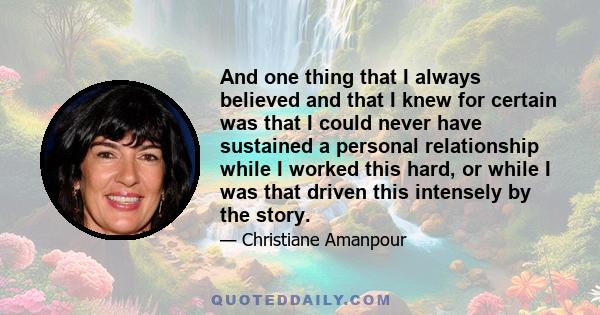 And one thing that I always believed and that I knew for certain was that I could never have sustained a personal relationship while I worked this hard, or while I was that driven this intensely by the story.