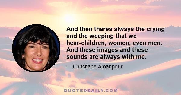 And then theres always the crying and the weeping that we hear-children, women, even men. And these images and these sounds are always with me.