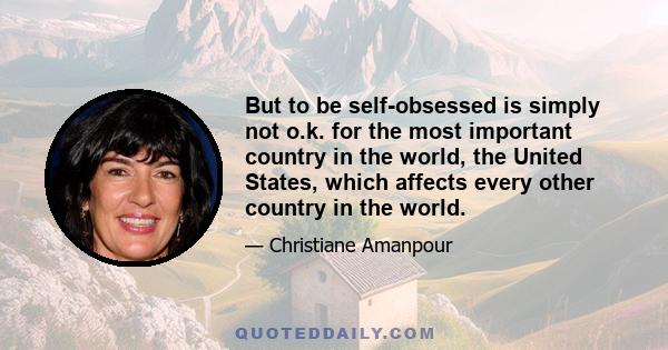 But to be self-obsessed is simply not o.k. for the most important country in the world, the United States, which affects every other country in the world.