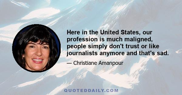 Here in the United States, our profession is much maligned, people simply don't trust or like journalists anymore and that's sad.