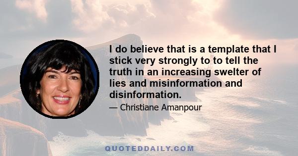 I do believe that is a template that I stick very strongly to to tell the truth in an increasing swelter of lies and misinformation and disinformation.