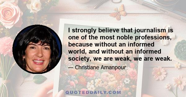 I strongly believe that journalism is one of the most noble professions, because without an informed world, and without an informed society, we are weak, we are weak.