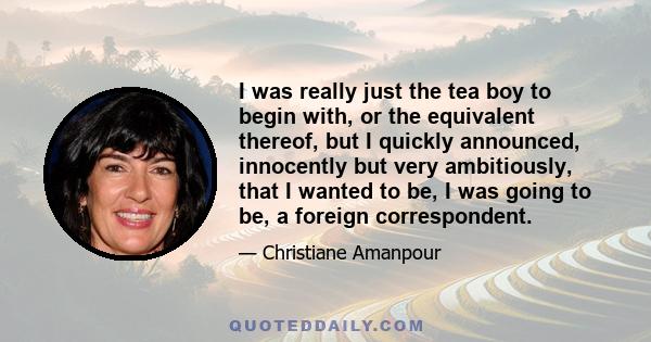 I was really just the tea boy to begin with, or the equivalent thereof, but I quickly announced, innocently but very ambitiously, that I wanted to be, I was going to be, a foreign correspondent.