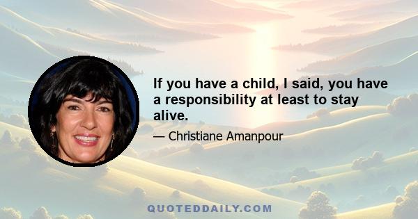 If you have a child, I said, you have a responsibility at least to stay alive.