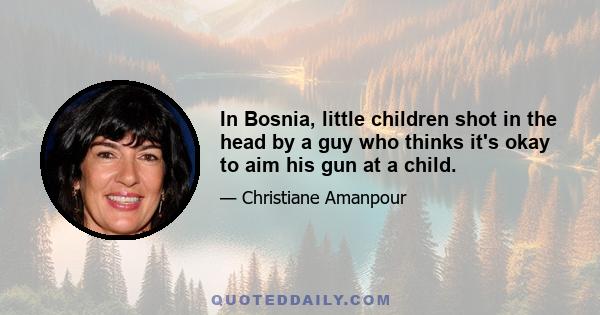 In Bosnia, little children shot in the head by a guy who thinks it's okay to aim his gun at a child.