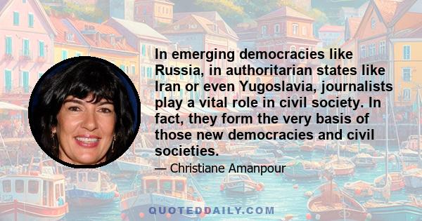 In emerging democracies like Russia, in authoritarian states like Iran or even Yugoslavia, journalists play a vital role in civil society. In fact, they form the very basis of those new democracies and civil societies.