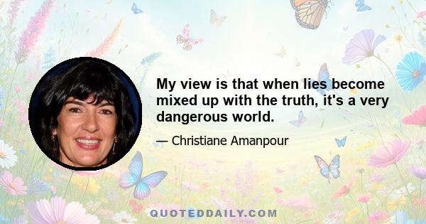 My view is that when lies become mixed up with the truth, it's a very dangerous world.