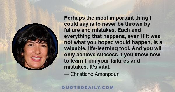 Perhaps the most important thing I could say is to never be thrown by failure and mistakes. Each and everything that happens, even if it was not what you hoped would happen, is a valuable, life-learning tool. And you