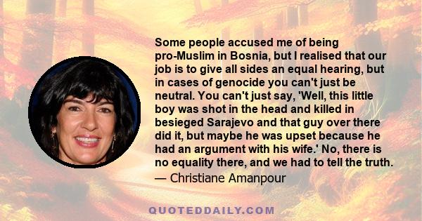 Some people accused me of being pro-Muslim in Bosnia, but I realised that our job is to give all sides an equal hearing, but in cases of genocide you can't just be neutral. You can't just say, 'Well, this little boy was 