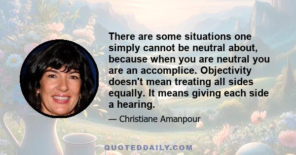 There are some situations one simply cannot be neutral about, because when you are neutral you are an accomplice. Objectivity doesn't mean treating all sides equally. It means giving each side a hearing.