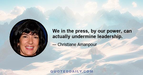 We in the press, by our power, can actually undermine leadership.