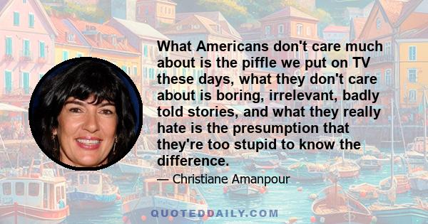 What Americans don't care much about is the piffle we put on TV these days, what they don't care about is boring, irrelevant, badly told stories, and what they really hate is the presumption that they're too stupid to