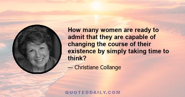 How many women are ready to admit that they are capable of changing the course of their existence by simply taking time to think?