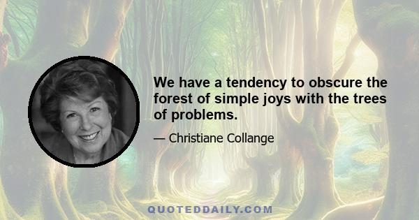 We have a tendency to obscure the forest of simple joys with the trees of problems.