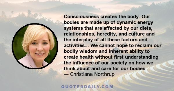 Consciousness creates the body. Our bodies are made up of dynamic energy systems that are affected by our diets, relationships, heredity, and culture and the interplay of all these factors and activities... We cannot