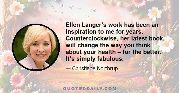 Ellen Langer’s work has been an inspiration to me for years. Counterclockwise, her latest book, will change the way you think about your health – for the better. It’s simply fabulous.