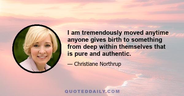 I am tremendously moved anytime anyone gives birth to something from deep within themselves that is pure and authentic.