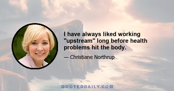 I have always liked working upstream long before health problems hit the body.