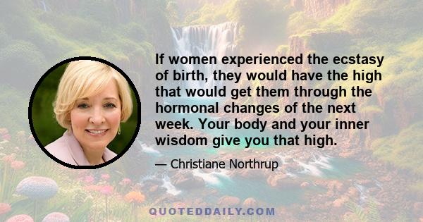 If women experienced the ecstasy of birth, they would have the high that would get them through the hormonal changes of the next week. Your body and your inner wisdom give you that high.